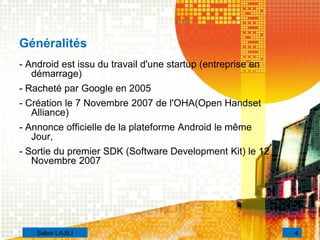 Généralités
- Android est issu du travail d'une startup (entreprise en
démarrage)
- Racheté par Google en 2005
- Création le 7 Novembre 2007 de l'OHA(Open Handset
Alliance)
- Annonce officielle de la plateforme Android le même
Jour,
- Sortie du premier SDK (Software Development Kit) le 12
Novembre 2007
4Saber LAJILI
 