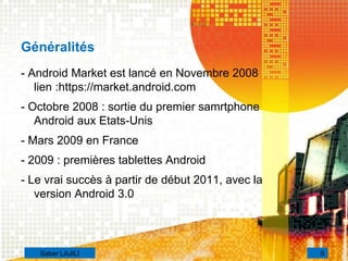 Généralités
- Android Market est lancé en Novembre 2008
lien :https://market.android.com
- Octobre 2008 : sortie du premier samrtphone
Android aux Etats-Unis
- Mars 2009 en France
- 2009 : premières tablettes Android
- Le vrai succès à partir de début 2011, avec la
version Android 3.0
5Saber LAJILI
 