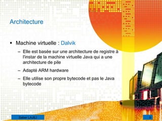  Machine virtuelle : Dalvik
– Elle est basée sur une architecture de registre à
l'instar de la machine virtuelle Java qui a une
architecture de pile
– Adapté ARM hardware
– Elle utilise son propre bytecode et pas le Java
bytecode
Architecture
9Saber LAJILI
 