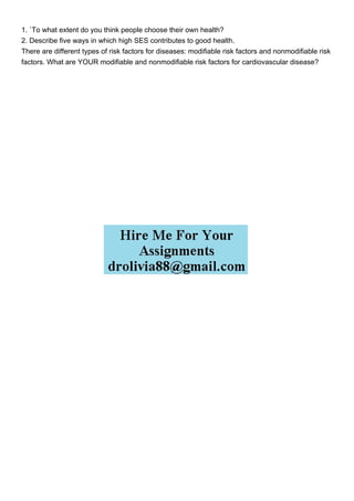 1. `To what extent do you think people choose their own health?
2. Describe five ways in which high SES contributes to good health.
There are different types of risk factors for diseases: modifiable risk factors and nonmodifiable risk
factors. What are YOUR modifiable and nonmodifiable risk factors for cardiovascular disease?
 