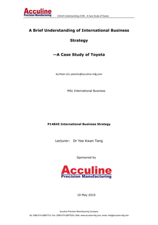           A Brief Understanding of IBS ‐‐A Case Study of Toyota                             
Acculine Precision Manufacturing Company
Tel: 0086-574-28887315, Fax: 0086-574-28875303, Web: www.acculine-mfg.com, email: info@acculine-mfg.com
A Brief Understanding of International Business
Strategy
--A Case Study of Toyota
 
by Peter LIU, peterliu@acculine‐mfg.com 
 
MSc International Business
 
 
P14B45 International Business Strategy
Lecturer: Dr Yee Kwan Tang
Sponsored by
10 May 2010
 
 