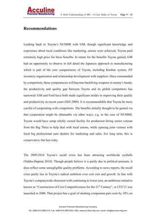 A Brief Understanding of IBS --A Case Study of Toyota Page 9 / 12
Acculine Precision Manufacturing Company
Tel: 0086-574-28887315, Fax: 0086-574-28875303, Web: www.acculine-mfg.com, email: info@acculine-mfg.com
Recommendations
Looking back to Toyota’s NUMMI with GM, though significant knowledge and
experience about local conditions like marketing, unions were achieved, Toyota paid
extremely high price for these benefits. In return for the benefits Toyota gained, GM
had an opportunity to observe in full detail the Japanese approach to manufacturing
which is part of the core competencies of Toyota, including Kanban system, JIT
inventory organization and relationship development with suppliers. Once commanded
by competitors, these competencies will become backfiring weapons in enemy’s hands;
the productivity and quality gap between Toyota and its global competitors has
narrowed. GM and Ford have both made significant strides in improving their quality
and productivity in recent years (Hill 2009). It is recommendable that Toyota be more
careful of cooperating with competitors. The benefits initially thought to be gained via
that cooperation might be obtainable via other ways, e.g. in the case of NUMMI,
Toyota would have setup wholly owned facility for production hiring senior veteran
from the Big Three to help deal with local unions, while opening joint venture with
local big professional auto dealers for marketing and sales. For long term, this is
conservative, but less risky.
The 2009-2010 Toyota’s recall crisis has been attracting worldwide eyeballs
(Valdes-Dapena 2010). Though people believe it is partly due to political pressure, it
does reflect some unnegligible quality problems. According to news reports, the recall
crisis partly lies in Toyota’s radical ambition over cost cuts and growth. In line with
Toyota’s companywide obsession with continuing to lower cost, an ambitious initiative
known as “Construction of Cost Competitiveness for the 21st
Century”, or CCC21 was
launched in 2000. That project has a goal of slashing component part costs by 30% on
 
