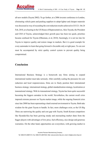 A Brief Understanding of IBS --A Case Study of Toyota Page 10 / 12
Acculine Precision Manufacturing Company
Tel: 0086-574-28887315, Fax: 0086-574-28875303, Web: www.acculine-mfg.com, email: info@acculine-mfg.com
all new models (Toyota 2002). To go further, at a 2006 invester conference in London,
eliminating vehicle parts and pushing suppliers to adopt lighter and cheaper materials
was discussed as way of exceeding the cost reduction results achieved in CCC21. On 24
Feb, 2010, at a hearing in the US House of Representatives, Akio Toyoda, the President
and CEO of Toyota, acknowledged their growth pace has been too quick, priorities
became confused for Toyota (Ohnsman, et al, 2010). Seemingly, it is not too late for
Toyota to improve quality and restore image in markets. But it is good example for
every automaker to learn that going forward is favorable only at right pace. To cut cost
must be accompanied by strict quality control system to prevent quality being
compromised.
Conclusion
International Business Strategy is a homework any firms aiming to expand
international market must take seriously. After carefully scaling the pressures for cost
reduction and local responsiveness, firms are to finely position their international
business strategy: international strategy, global standardization strategy, localization or
transnational strategy. With its transnational strategy, Toyota has been quite successful
becoming the biggest carmaker in the world. Nevertheless, the current recall crisis
imposed extreme pressure on Toyota market image, while the ongoing financial crisis
since late 2008 has been representing a hard external environment to Toyota. Both take
wisdom for the giant Toyota to handle. In fact, more challenges exist, as the US Big
Three are narrowing the quality and cost gap with Toyota, South Korean competitors
like Hyundai-Kia has been growing steady and encroaching market share from the
bigger players with advantages of low price, fuel-efficiency, nice design and generous
warranties. On the other hand, opportunities are everywhere, with growing market in
 