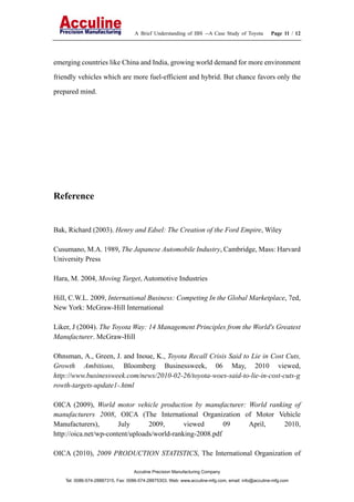 A Brief Understanding of IBS --A Case Study of Toyota Page 11 / 12
Acculine Precision Manufacturing Company
Tel: 0086-574-28887315, Fax: 0086-574-28875303, Web: www.acculine-mfg.com, email: info@acculine-mfg.com
emerging countries like China and India, growing world demand for more environment
friendly vehicles which are more fuel-efficient and hybrid. But chance favors only the
prepared mind.
Reference
Bak, Richard (2003). Henry and Edsel: The Creation of the Ford Empire, Wiley
Cusumano, M.A. 1989, The Japanese Automobile Industry, Cambridge, Mass: Harvard
University Press
Hara, M. 2004, Moving Target, Automotive Industries
Hill, C.W.L. 2009, International Business: Competing In the Global Marketplace, 7ed,
New York: McGraw-Hill International
Liker, J (2004). The Toyota Way: 14 Management Principles from the World's Greatest
Manufacturer. McGraw-Hill
Ohnsman, A., Green, J. and Inoue, K., Toyota Recall Crisis Said to Lie in Cost Cuts,
Growth Ambitions, Bloomberg Businessweek, 06 May, 2010 viewed,
http://www.businessweek.com/news/2010-02-26/toyota-woes-said-to-lie-in-cost-cuts-g
rowth-targets-update1-.html
OICA (2009), World motor vehicle production by manufacturer: World ranking of
manufacturers 2008, OICA (The International Organization of Motor Vehicle
Manufacturers), July 2009, viewed 09 April, 2010,
http://oica.net/wp-content/uploads/world-ranking-2008.pdf
OICA (2010), 2009 PRODUCTION STATISTICS, The International Organization of
 