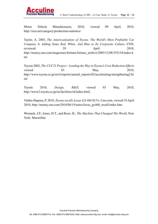 A Brief Understanding of IBS --A Case Study of Toyota Page 12 / 12
Acculine Precision Manufacturing Company
Tel: 0086-574-28887315, Fax: 0086-574-28875303, Web: www.acculine-mfg.com, email: info@acculine-mfg.com
Motor Vehicle Manufacturers, 2010, viewed 09 April, 2010,
http://oica.net/category/production-statistics/
Taylor, A. 2003, The Americanization of Toyota: The World's Most Profitable Car
Company Is Adding Some Red, White, And Blue to Its Corporate Culture, CNN,
reviewed 29 April 2010,
http://money.cnn.com/magazines/fortune/fortune_archive/2003/12/08/355134/index.h
tm
Toyota 2002, The CCC21 Project—Leading the Way in Toyota’s Cost-Reduction Efforts
viewed 03 May, 2010,
http://www.toyota.co.jp/en/ir/reports/annual_reports/02/accelerating/strengthening2.ht
ml
Toyota 2010, Design, R&D, viewed 03 May, 2010,
http://www2.toyota.co.jp/en/facilities/rd/index.html,
Valdes-Dapena, P. 2010, Toyota recalls Lexus GX 460 SUVs, Cnn.com, viewed 19 April
2010, http://money.cnn.com/2010/04/19/autos/lexus_gx460_recall/index.htm
Womack, J.P., Jones, D.T., and Roos, D., The Machine That Changed The World, New
York: Macmillan
 