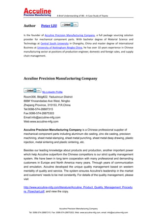A Brief Understanding of IBS --A Case Study of Toyota
Acculine Precision Manufacturing Company
Tel: 0086-574-28887315, Fax: 0086-574-28875303, Web: www.acculine-mfg.com, email: info@acculine-mfg.com
Author Peter LIU
Is the founder of Acculine Precision Manufacturing Company, a full package sourcing solution
provider for mechanical component parts. With bachelor degree of Material Science and
Technology at Central South University in Changsha, China and master degree of International
Business at University of Nottingham Ningbo China, he has over 10 years experience in Chinese
manufacturing sector at positions of production engineer, domestic and foreign sales, and supply
chain management.
Acculine Precision Manufacturing Company
My LinkedIn Profile
Room306, Bldg#22, Yaduxincun District
888# Yinxiandadao Ave West, Ningbo
Zhejiang Province, 315153, P.R.China
Tel:0086-574-28887315
Fax:0086-574-28875303
Email:info@acculine-mfg.com
Web:www.acculine-mfg.com
Acculine Precision Manufacturing Company is a Chinese professional supplier of
mechanical component parts including aluminum die casting, zinc die casting, precision
machining, sheet metal stamping, sheet metal punching, sheet metal deep drawing, plastic
injection, metal sintering and plastic sintering, etc.
Besides our leading knowledge about products and production, another important power
which help Acculine outperform the Chinese competitors is our strict quality management
system. We have been in long term cooperation with many professional and demanding
customers in Europe and North America many years. Through years of communication
and emulation, Acculine developed the unique quality management based on western
mentality of quality and service. The system ensures Acculine's leadership in the market
and customers' needs to be met constantly. For details of the quality management, please
visit
http://www.acculine-mfg.com/literature/Acculine_Product_Quality_Management_Procedu
re_Flowchart.pdf, and view the copy.
 
