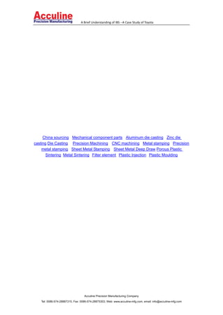 A Brief Understanding of IBS --A Case Study of Toyota
Acculine Precision Manufacturing Company
Tel: 0086-574-28887315, Fax: 0086-574-28875303, Web: www.acculine-mfg.com, email: info@acculine-mfg.com
China sourcing Mechanical component parts Aluminum die casting Zinc die
casting Die Casting Precision Machining CNC machining Metal stamping Precision
metal stamping Sheet Metal Stamping Sheet Metal Deep Draw Porous Plastic
Sintering Metal Sintering Filter element Plastic Injection Plastic Moulding
 