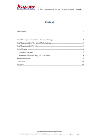 A Brief Understanding of IBS --A Case Study of Toyota Page 1 / 12
Acculine Precision Manufacturing Company
Tel: 0086-574-28887315, Fax: 0086-574-28875303, Web: www.acculine-mfg.com, email: info@acculine-mfg.com
Content 
Introduction ........................................................................................................................... 2
Basic Concept of International Business Strategy................................................................. 2
Brief Background of The World Auto Industry .................................................................... 4
Brief Background of Toyota.................................................................................................. 4
IBS of Toyota ........................................................................................................................ 6
Entry to US Market ........................................................................................................... 7
Americanization as A Way of Localization ...................................................................... 8
Recommendations ................................................................................................................. 9
Conclusion........................................................................................................................... 10
Reference............................................................................................................................. 11
 
 