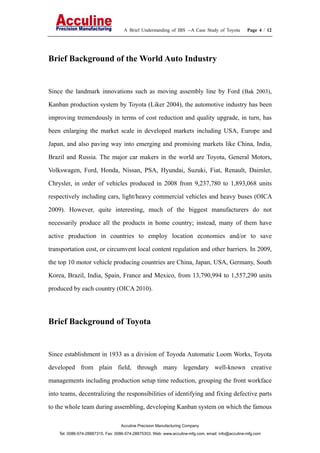 A Brief Understanding of IBS --A Case Study of Toyota Page 4 / 12
Acculine Precision Manufacturing Company
Tel: 0086-574-28887315, Fax: 0086-574-28875303, Web: www.acculine-mfg.com, email: info@acculine-mfg.com
Brief Background of the World Auto Industry
Since the landmark innovations such as moving assembly line by Ford (Bak 2003),
Kanban production system by Toyota (Liker 2004), the automotive industry has been
improving tremendously in terms of cost reduction and quality upgrade, in turn, has
been enlarging the market scale in developed markets including USA, Europe and
Japan, and also paving way into emerging and promising markets like China, India,
Brazil and Russia. The major car makers in the world are Toyota, General Motors,
Volkswagen, Ford, Honda, Nissan, PSA, Hyundai, Suzuki, Fiat, Renault, Daimler,
Chrysler, in order of vehicles produced in 2008 from 9,237,780 to 1,893,068 units
respectively including cars, light/heavy commercial vehicles and heavy buses (OICA
2009). However, quite interesting, much of the biggest manufacturers do not
necessarily produce all the products in home country; instead, many of them have
active production in countries to employ location economies and/or to save
transportation cost, or circumvent local content regulation and other barriers. In 2009,
the top 10 motor vehicle producing countries are China, Japan, USA, Germany, South
Korea, Brazil, India, Spain, France and Mexico, from 13,790,994 to 1,557,290 units
produced by each country (OICA 2010).
Brief Background of Toyota
Since establishment in 1933 as a division of Toyoda Automatic Loom Works, Toyota
developed from plain field, through many legendary well-known creative
managements including production setup time reduction, grouping the front workface
into teams, decentralizing the responsibilities of identifying and fixing defective parts
to the whole team during assembling, developing Kanban system on which the famous
 
