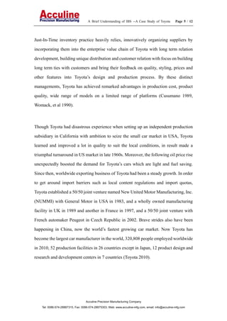A Brief Understanding of IBS --A Case Study of Toyota Page 5 / 12
Acculine Precision Manufacturing Company
Tel: 0086-574-28887315, Fax: 0086-574-28875303, Web: www.acculine-mfg.com, email: info@acculine-mfg.com
Just-In-Time inventory practice heavily relies, innovatively organizing suppliers by
incorporating them into the enterprise value chain of Toyota with long term relation
development, building unique distribution and customer relation with focus on building
long term ties with customers and bring their feedback on quality, styling, prices and
other features into Toyota’s design and production process. By these distinct
managements, Toyota has achieved remarked advantages in production cost, product
quality, wide range of models on a limited range of platforms (Cusumano 1989,
Womack, et al 1990).
Though Toyota had disastrous experience when setting up an independent production
subsidiary in California with ambition to seize the small car market in USA, Toyota
learned and improved a lot in quality to suit the local conditions, in result made a
triumphal turnaround in US market in late 1960s. Moreover, the following oil price rise
unexpectedly boosted the demand for Toyota’s cars which are light and fuel saving.
Since then, worldwide exporting business of Toyota had been a steady growth. In order
to get around import barriers such as local content regulations and import quotas,
Toyota established a 50/50 joint venture named New United Motor Manufacturing, Inc.
(NUMMI) with General Motor in USA in 1983, and a wholly owned manufacturing
facility in UK in 1989 and another in France in 1997, and a 50/50 joint venture with
French automaker Peugeot in Czech Republic in 2002. Brave strides also have been
happening in China, now the world’s fastest growing car market. Now Toyota has
become the largest car manufacturer in the world, 320,808 people employed worldwide
in 2010, 52 production facilities in 26 countries except in Japan, 12 product design and
research and development centers in 7 countries (Toyota 2010).
 