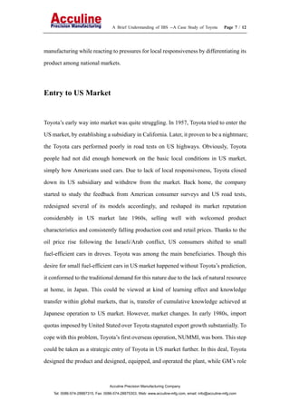 A Brief Understanding of IBS --A Case Study of Toyota Page 7 / 12
Acculine Precision Manufacturing Company
Tel: 0086-574-28887315, Fax: 0086-574-28875303, Web: www.acculine-mfg.com, email: info@acculine-mfg.com
manufacturing while reacting to pressures for local responsiveness by differentiating its
product among national markets.
Entry to US Market
Toyota’s early way into market was quite struggling. In 1957, Toyota tried to enter the
US market, by establishing a subsidiary in California. Later, it proven to be a nightmare;
the Toyota cars performed poorly in road tests on US highways. Obviously, Toyota
people had not did enough homework on the basic local conditions in US market,
simply how Americans used cars. Due to lack of local responsiveness, Toyota closed
down its US subsidiary and withdrew from the market. Back home, the company
started to study the feedback from American consumer surveys and US road tests,
redesigned several of its models accordingly, and reshaped its market reputation
considerably in US market late 1960s, selling well with welcomed product
characteristics and consistently falling production cost and retail prices. Thanks to the
oil price rise following the Israeli/Arab conflict, US consumers shifted to small
fuel-efficient cars in droves. Toyota was among the main beneficiaries. Though this
desire for small fuel-efficient cars in US market happened without Toyota’s prediction,
it conformed to the traditional demand for this nature due to the lack of natural resource
at home, in Japan. This could be viewed at kind of learning effect and knowledge
transfer within global markets, that is, transfer of cumulative knowledge achieved at
Japanese operation to US market. However, market changes. In early 1980s, import
quotas imposed by United Stated over Toyota stagnated export growth substantially. To
cope with this problem, Toyota’s first overseas operation, NUMMI, was born. This step
could be taken as a strategic entry of Toyota in US market further. In this deal, Toyota
designed the product and designed, equipped, and operated the plant, while GM’s role
 