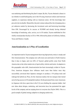A Brief Understanding of IBS --A Case Study of Toyota Page 8 / 12
Acculine Precision Manufacturing Company
Tel: 0086-574-28887315, Fax: 0086-574-28875303, Web: www.acculine-mfg.com, email: info@acculine-mfg.com
was marketing and distributing the plant’s output. By this, Toyota obtained a chance to
see whether it could build quality cars in the US using American workers and American
suppliers, to experience dealing with an American union. All this knowledge later
proved to be invaluable. Meanwhile, the joint venture reduced the risk of jumping into a
yet unknown market by decreasing the investment scale and borrowing knowledge
from GM. Encouraged by its success at NUMMI and already having obtained
knowledge of marketing, sales, service, etc in US market, Toyota established its first
wholly owned product facility in US in 1986, followed by plants in California, Indiana,
Texas and Ontario, Canada.
Americanization as A Way of Localization
An important trend in Toyota management deserving high priority notice is steady and
firm Americanization. The company now sells more cars and trucks in North America
than it does in Japan, and over 60% of Toyota’s global profits come from North
America due to the richer market mix of sport-utility vehicles and trucks. In adaption to
this geographic sales shift, Americanization has been increasingly evident in Toyota.
First, American designers have influence much more than before since they
successfully convinced their Japanese managers to produce a V8 pickup truck and
redesign the hybrid car, Prius, for the American market; the two marques later turned
out to be big success in US and global markets. On the personnel front, more Americans
(or Japanese who have spent time in the U.S.) are climbing the corporate ladder. And
new ideas about designs, marketing, and innovation have has permeated the upper
levels of the company and are seeping down to everyone else (Taylor 2003). This is a
good example of global strategy adaption to changing market mix.
 
