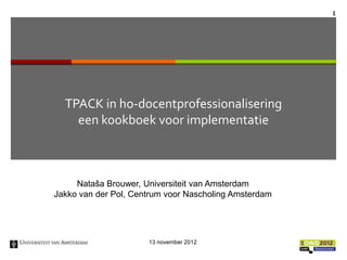 1




  TPACK in ho-docentprofessionalisering
    een kookboek voor implementatie



     Nataša Brouwer, Universiteit van Amsterdam
Jakko van der Pol, Centrum voor Nascholing Amsterdam




                      13 november 2012
 
