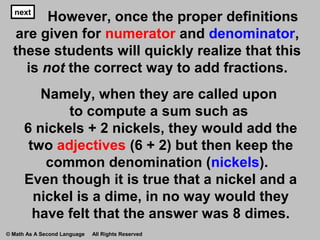 nextnext
However, once the proper definitions
are given for numerator and denominator,
these students will quickly realize that this
is not the correct way to add fractions.
Namely, when they are called upon
to compute a sum such as
6 nickels + 2 nickels, they would add the
two adjectives (6 + 2) but then keep the
common denomination (nickels).
Even though it is true that a nickel and a
nickel is a dime, in no way would they
have felt that the answer was 8 dimes.
© Math As A Second Language All Rights Reserved
 