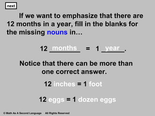 next
If we want to emphasize that there are
12 months in a year, fill in the blanks for
the missing nouns in…
12 ________ = 1 ______.
Notice that there can be more than
one correct answer.
next
12 inches = 1 foot
nextnextnext
months year
12 eggs = 1 dozen eggs
© Math As A Second Language All Rights Reserved
 