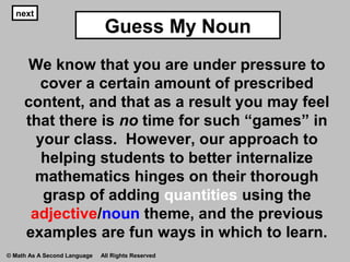 Guess My Noun
next
We know that you are under pressure to
cover a certain amount of prescribed
content, and that as a result you may feel
that there is no time for such “games” in
your class. However, our approach to
helping students to better internalize
mathematics hinges on their thorough
grasp of adding quantities using the
adjective/noun theme, and the previous
examples are fun ways in which to learn.
© Math As A Second Language All Rights Reserved
 