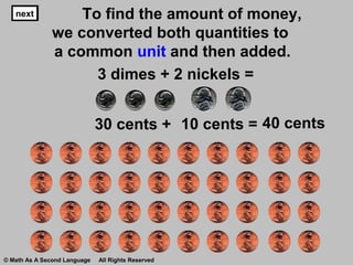nextnext To find the amount of money,
we converted both quantities to
a common unit and then added.
3 dimes + 2 nickels =
30 cents + 40 cents
nextnext
10 cents =
next
© Math As A Second Language All Rights Reserved
 