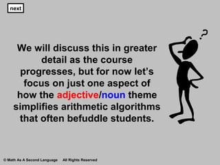 We will discuss this in greater
detail as the course
progresses, but for now let’s
focus on just one aspect of
how the adjective/noun theme
simplifies arithmetic algorithms
that often befuddle students.
next
© Math As A Second Language All Rights Reserved
 