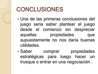 CONCLUSIONESUna de las primeras conclusiones del juego seria saber plantear el juego desde el comienzo sin despreciar aquellas propiedades que supuestamente no nos daría buenas utilidades.Saber comprar propiedades estratégicas para luego hacer un trueque o entrar en una negociación .