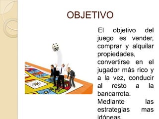 OBJETIVO   El objetivo del juego es vender, comprar y alquilar propiedades, convertirse en el jugador más rico y a la vez, conducir al resto a la bancarrota. Mediante las estrategias mas idóneas