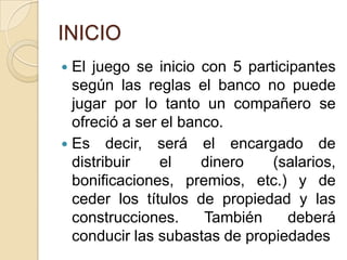 INICIOEl juego se inicio con 5 participantes según las reglas el banco no puede jugar por lo tanto un compañero se ofreció a ser el banco.Es decir, será el encargado de distribuir el dinero (salarios, bonificaciones, premios, etc.) y de ceder los títulos de propiedad y las construcciones. También deberá conducir las subastas de propiedades