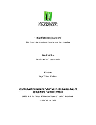 Trabajo Biotecnologia Ambiental
Uso de microorganismos en los procesos de compostaje
Maestratantes:
Gilberto Antonio Pulgarin Marin
Docente:
Jorge William Arboleda.
UNIVERSIDAD DE MANIZALES FACULTAD DE CIENCIAS CONTABLES
ECONOMICAS Y ADMINISTRATIVAS
MAESTRIA EN DESARROLLO SOTENIBLE Y MEDIO AMBIENTE
COHORTE 17 – 2016
 