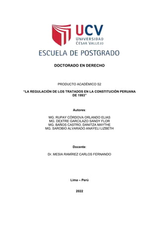 DOCTORADO EN DERECHO
PRODUCTO ACADÉMICO S2
“LA REGULACIÓN DE LOS TRATADOS EN LA CONSTITUCIÓN PERUANA
DE 1993”
Autores:
MG. RUPAY CÓRDOVA ORLANDO ELIAS
MG. DEXTRE GARCILAZO SANDY FLOR
MG. BAÑOS CASTRO, DANITZA MAYTHE
MG. SAROBIO ALVARADO ANAYELI LIZBETH
Docente:
Dr. MESIA RAMÍREZ CARLOS FERNANDO
Lima – Perú
2022
 
