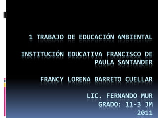 1 TRABAJO DE EDUCACIÓN AMBIENTAL
INSTITUCIÓN EDUCATIVA FRANCISCO DE
PAULA SANTANDER
FRANCY LORENA BARRETO CUELLAR
LIC. FERNANDO MUR
GRADO: 11-3 JM
2011
 