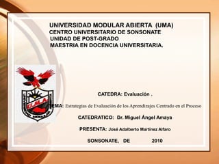 UNIVERSIDAD MODULAR ABIERTA (UMA)
CENTRO UNIVERSITARIO DE SONSONATE
UNIDAD DE POST-GRADO
MAESTRIA EN DOCENCIA UNIVERSITARIA.
CATEDRA: Evaluación .
TEMA: Estrategias de Evaluación de los Aprendizajes Centrado en el Proceso
CATEDRATICO: Dr. Miguel Ángel Amaya
PRESENTA: José Adalberto Martínez Alfaro
SONSONATE, DE 2010
 