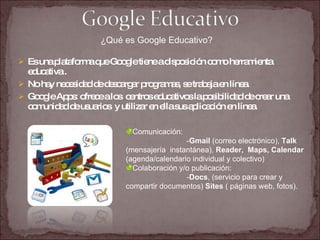 Es una plataforma que Google tiene a disposición como herramienta educativa .  No hay necesidad de descargar programas, se trabaja en línea. Google Apps: ofrece a los  centros educativos la posibilidad de crear una comunidad de usuarios  y utilizar en ella sus aplicación en línea. ¿Qué es Google Educativo? Comunicación:  - Gmail  (correo electrónico),  Talk  (mensajería  instantánea),  Reader,  Maps, Calendar  (agenda/calendario individual y colectivo) Colaboración y/o publicación:  - Docs , (servicio para crear y compartir documentos)  Sites  ( páginas web, fotos). 