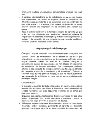 tener como resultado un producto de características similares y de igual
valor.
 El carácter interdisciplinario de la metodología es uno de sus rasgos
más importantes; los temas se exploran desde la perspectiva de
diferentes áreas, permitiendo a los estudiantes tener una visión total de
ellos, más acorde con la realidad. Esta manera de desarrollar los temas
requiere también una integración de los docentes para planear sus
clases.
 Todo lo anterior contribuye a la formación integral del aprendiz, ya que
a la vez que desarrolla sus habilidades lingüísticas refuerza la
adquisición y el desarrollo de conceptos y de habilidades cognoscitivas y
sociales y la formación de una competencia que permita establecer,
coordinar y cultivar relaciones con los demás.
Lenguaje integral (Whole Lenguaje):
Concepto: Lenguaje integral es un movimiento pedagógico surgido en los
Estados Unidos de Norteamérica en la década de los 80 y que
originalmente se usó especialmente en la enseñanza del inglés como
lengua materna. Luego se extendió a contextos bilingües y
recientemente algunos de sus principios se han utilizado en situaciones
de enseñanza de lenguas extranjeras. Sus proponentes prefieren
referirse a este conjunto de principios como "...una filosofía, un conjunto
de creencias acerca de la enseñanza y el aprendizaje" (Freeman y
Freeman 1992: 8) y no como un método, ya que no hay un currículo ni
una secuencia de actividades en clase que se asocie exclusivamente
con lengua integral.
Características:
 El lenguaje se aprende del todo a las partes. En nuestros inicios como
usuarios de un idioma percibimos e intentamos usar4 secuencias de
sonidos y palabras. Más tarde adquirimos conciencia de las partes que
conforman ese todo.
 Siguiendo esa creencia, las lecciones deben desarrollarse del todo a las
partes, empezando con textos completos (usualmente cuentos e
historias) para luego proceder al estudio de los detalles.
 El lenguaje es personal y social: las actividades del aula de clase deben
desarrollar ambos aspectos, permitiendo al aprendiz su desarrollo
personal y su integración a la sociedad mediante la interacción y el
 