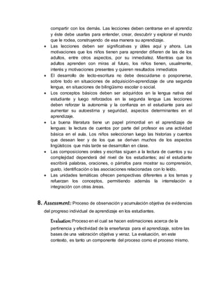 compartir con los demás. Las lecciones deben centrarse en el aprendiz
y éste debe usarlas para entender, crear, descubrir y explorar el mundo
que le rodea, construyendo de esa manera su aprendizaje.
 Las lecciones deben ser significativas y útiles aquí y ahora. Las
motivaciones que los niños tienen para aprender difieren de las de los
adultos, entre otros aspectos, por su inmediatez. Mientras que los
adultos aprenden con miras al futuro, los niños tienen, usualmente,
interés y motivaciones presentes y quieren resultados inmediatos
 El desarrollo de lecto-escritura no debe descuidarse o posponerse,
sobre todo en situaciones de adquisición-aprendizaje de una segunda
lengua, en situaciones de bilingüismo escolar o social.
 Los conceptos básicos deben ser adquiridos en la lengua nativa del
estudiante y luego reforzados en la segunda lengua Las lecciones
deben reforzar la autonomía y la confianza en el estudiante para así
aumentar su autoestima y seguridad, aspectos determinantes en el
aprendizaje.
 La buena literatura tiene un papel primordial en el aprendizaje de
lenguas: la lectura de cuentos por parte del profesor es una actividad
básica en el aula. Los niños seleccionan luego las historias y cuentos
que desean leer y de los que se derivan muchos de los aspectos
lingüísticos que más tarde se desarrollan en clase.
 Las composiciones orales y escritas siguen a la lectura de cuentos y su
complejidad dependerá del nivel de los estudiantes; así el estudiante
escribirá palabras, oraciones, o párrafos para mostrar su comprensión,
gusto, identificación o las asociaciones relacionadas con lo leído.
 Las unidades temáticas ofrecen perspectivas diferentes a los temas y
refuerzan los conceptos, permitiendo además la interrelación e
integración con otras áreas.
8. Assessment: Proceso de observación y acumulación objetiva de evidencias
del progreso individual de aprendizaje en los estudiantes.
Evaluation:Proceso en el cual se hacen estimaciones acerca de la
pertinencia y efectividad de la enseñanza para el aprendizaje, sobre las
bases de una valoración objetiva y veraz. La evaluación, en este
contexto, es tanto un componente del proceso como el proceso mismo.
 