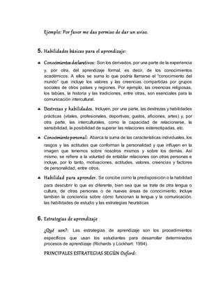 Ejemplo: Por favor me das permiso de dar un aviso.
5. Habilidades básicas para el aprendizaje:
 Conocimientosdeclarativos: Son los derivados, por una parte de la experiencia
y, por otra, del aprendizaje formal, es decir, de los conocimientos
académicos. A ellos se suma lo que podría llamarse el “conocimiento del
mundo” que incluye los valores y las creencias compartidas por grupos
sociales de otros países y regiones. Por ejemplo, las creencias religiosas,
los tabúes, la historia y las tradiciones, entre otras, son esenciales para la
comunicación intercultural.
 Destrezas y habilidades. Incluyen, por una parte, las destrezas y habilidades
prácticas (vitales, profesionales, deportivas; gustos, aﬁciones, artes) y, por
otra parte, las interculturales, como la capacidad de relacionarse, la
sensibilidad, la posibilidad de superar las relaciones estereotipadas, etc.
 Conocimientopersonal: Abarca la suma de las características individuales, los
rasgos y las actitudes que conforman la personalidad y que inﬂuyen en la
imagen que tenemos sobre nosotros mismos y sobre los demás. Así
mismo, se reﬁere a la voluntad de entablar relaciones con otras personas e
incluye, por lo tanto, motivaciones, actitudes, valores, creencias y factores
de personalidad, entre otros.
 Habilidad para aprender. Se concibe como la predisposición o la habilidad
para descubrir lo que es diferente, bien sea que se trate de otra lengua o
cultura, de otras personas o de nuevas áreas de conocimiento. Incluye
también la conciencia sobre cómo funcionan la lengua y la comunicación,
las habilidades de estudio y las estrategias heurísticas
6. Estrategias de aprendizaje
¿Qué son?: Las estrategias de aprendizaje son los procedimientos
específicos que usan los estudiantes para desarrollar determinados
procesos de aprendizaje (Richards y Lockhart: 1994).
PRINCIPALES ESTRATEGIAS SEGÚN Oxford:
 