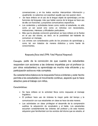 conversaciones y en los textos escritos intercambian información y
usualmente no sabemos con exactitud aquello que nos quieren decir.
 Se hace énfasis en el uso de la lengua objeto de aprendizaje y en las
funciones del lenguaje; más que hablar acerca de la lengua se hace uso
de ella con funciones y propósitos comunicativos específicos.
 Los contenidos y actividades tienen como centro el estudiante, no sólo
como un ser social sino como un individuo con necesidades,
motivaciones, intereses y dificultades particulares.
 Más que la absoluta corrección gramatical, se hace énfasis en la fluidez
en el uso del idioma, es decir, en la posibilidad del hablante de
comunicar un mensaje.
 Los errores son considerados parte de los procesos de aprendizaje y,
como tal, son tratados de manera didáctica y como fuente de
conocimientos.
Respuesta física total (TPR: Total Physical Response):
Concepto: parte de la convicción de que cuando los estudiantes
responden con acciones a las órdenes impartidas por el profesor (o
por otros estudiantes) su aprendizaje es mucho más eficiente y su
participación activa es más completa.
Su característica básica es la respuesta física a órdenes y este hecho
permite a los estudiantes el movimiento continuo, aspecto que lo hace
atractivo para el trabajo con niños.
Características:
 Se hace énfasis en la actividad física como respuesta al mensaje
lingüístico.
 El profesor hace uso de órdenes la mayor parte del tiempo y la
comunicación con sus estudiantes en clase se hace de esta manera.
 Las actividades en clase privilegian el desarrollo de la comprensión
auditiva, la adquisición de vocabulario y el habla. Los estudiantes
escuchan constantemente las órdenes del profesor y de esta manera
adquieren gran familiaridad con los sonidos del idioma que se estudia, al
 