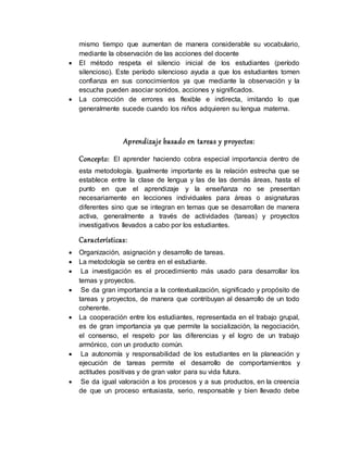mismo tiempo que aumentan de manera considerable su vocabulario,
mediante la observación de las acciones del docente
 El método respeta el silencio inicial de los estudiantes (período
silencioso). Este período silencioso ayuda a que los estudiantes tomen
confianza en sus conocimientos ya que mediante la observación y la
escucha pueden asociar sonidos, acciones y significados.
 La corrección de errores es flexible e indirecta, imitando lo que
generalmente sucede cuando los niños adquieren su lengua materna.
Aprendizaje basado en tareas y proyectos:
Concepto: El aprender haciendo cobra especial importancia dentro de
esta metodología. Igualmente importante es la relación estrecha que se
establece entre la clase de lengua y las de las demás áreas, hasta el
punto en que el aprendizaje y la enseñanza no se presentan
necesariamente en lecciones individuales para áreas o asignaturas
diferentes sino que se integran en temas que se desarrollan de manera
activa, generalmente a través de actividades (tareas) y proyectos
investigativos llevados a cabo por los estudiantes.
Características:
 Organización, asignación y desarrollo de tareas.
 La metodología se centra en el estudiante.
 La investigación es el procedimiento más usado para desarrollar los
temas y proyectos.
 Se da gran importancia a la contextualización, significado y propósito de
tareas y proyectos, de manera que contribuyan al desarrollo de un todo
coherente.
 La cooperación entre los estudiantes, representada en el trabajo grupal,
es de gran importancia ya que permite la socialización, la negociación,
el consenso, el respeto por las diferencias y el logro de un trabajo
armónico, con un producto común.
 La autonomía y responsabilidad de los estudiantes en la planeación y
ejecución de tareas permite el desarrollo de comportamientos y
actitudes positivas y de gran valor para su vida futura.
 Se da igual valoración a los procesos y a sus productos, en la creencia
de que un proceso entusiasta, serio, responsable y bien llevado debe
 