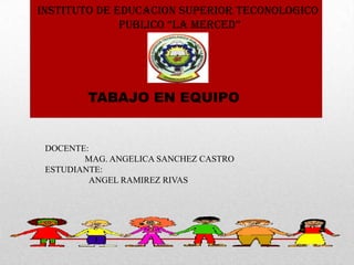 INSTITUTO DE EDUCACION SUPERIOR TECONOLOGICO
              PUBLICO “LA MERCED”




        TABAJO EN EQUIPO


 DOCENTE:
        MAG. ANGELICA SANCHEZ CASTRO
 ESTUDIANTE:
         ANGEL RAMIREZ RIVAS
 