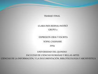 TRABAJO FINAL
CLARA INES BERNAL PATIÑO
GRUPO 2
EXPRESION ORAL Y ESCRITA
YOPAL CASANARE
2014
UNIVERSIDAD DEL QUINDIO
FACULTAD DE CIENCIAS HUMANAS Y BELLAS ARTES
CIENCIAS DE LA INFORMACIÓN, Y LA DOCUMENTACIÓN, BIBLOTECOLOGIA Y ARCHIVISTICA
 