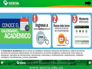El Calendario Académico de la Uceva se establece mediante resolución de Rectoría y define las fechas 
de todos los procesos relacionados con la admisión y el control académico institucional, entre estas se 
distinguen: periodos de inscripciones, admisiones, matrículas y modificaciones, evaluaciones, traslados, 
reintegros, transferencias y cursos especiales.
 