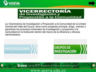 La Vicerrectoría de Investigación y Proyección a la Comunidad de la Unidad 
Central del Valle del Cauca, tiene como propósito principal, dirigir, orientar y 
garantizar los procesos misionales de investigación y proyección a la 
comunidad en la Institución dentro del marco de la eficiencia y eficacia 
administrativa.
 