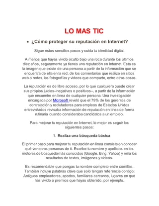 LO MAS TIC 
 ¿Cómo proteger su reputación en Internet? 
Sigue estos sencillos pasos y cuida tu identidad digital. 
A menos que hayas vivido oculto bajo una roca durante los últimos 
diez años, seguramente ya tienes una reputación en Internet. Esta es 
la imagen que existe de una persona a partir de la información que se 
encuentra de ella en la red, de los comentarios que realiza en sitios 
web o redes, las fotografías y videos que comparte, entre otras cosas. 
La reputación es de libre acceso, por lo que cualquiera puede crear 
sus propios juicios–negativos o positivos–, a partir de la información 
que encuentre en línea de cualquier persona. Una investigación 
encargada por Microsoft reveló que el 79% de los gerentes de 
contratación y reclutadores para empleos de Estados Unidos 
entrevistados revisaba información de reputación en línea de forma 
rutinaria cuando consideraba candidatos a un empleo. 
Para mejorar tu reputación en Internet, lo mejor es seguir los 
siguientes pasos: 
1. Realiza una búsqueda básica 
El primer paso para mejorar tu reputación en línea consiste en conocer 
qué ven otras personas de ti. Escribe tu nombre y apellidos en los 
motores de búsqueda más conocidos (Google, Bing, Yahoo) y mira los 
resultados de textos, imágenes y videos. 
Es recomendable que pongas tu nombre completo entre comillas. 
También incluye palabras clave que solo tengan referencia contigo: 
Antiguos empleadores, apodos, familiares cercanos, lugares en que 
has vivido o premios que hayas obtenido, por ejemplo. 
 
