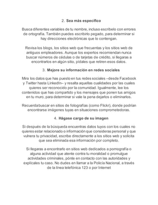 2. Sea más específico 
Busca diferentes variables de tu nombre, incluso escríbelo con errores 
de ortografía. También puedes escribirlo pegado, para determinar si 
hay direcciones electrónicas que lo contengan. 
Revisa los blogs, los sitios web que frecuentas y los sitios web de 
antiguos empleadores. Aunque los expertos recomiendan nunca 
buscar números de cédulas o de tarjetas de crédito, si llegaras a 
encontrarlos en algún sitio, pídales que retiren esos datos. 
3. Mejore su información en redes sociales 
Mira los datos que has puesto en tus redes sociales –desde Facebook 
y Twitter hasta LinkedIn– y resalta aquellas cualidades por las cuales 
quieres ser reconocido por la comunidad. Igualmente, lee los 
contenidos que has compartido y los mensajes que ponen tus amigos 
en tu muro, para determinar si vale la pena dejarlos o eliminarlos. 
Recuerda buscar en sitios de fotografías (como Flickr), donde podrían 
encontrarse imágenes tuyas en situaciones comprometedoras. 
4. Hágase cargo de su imagen 
Si después de la búsqueda encuentras datos tuyos con los cuales no 
quieres estar relacionado o información que consideras personal y que 
vulnera tu privacidad, escribe directamente a los sitios web y solicita 
que sea eliminada esa información por completo. 
Si llegaras a encontrarlo en sitios web dedicados a pornografía o 
alguna actividad que atente contra tu moralidad o promulgue 
actividades criminales, pónte en contacto con las autoridades y 
explícales tu caso. No dudes en llamar a la Policía Nacional, a través 
de la línea telefónica 123 o por Internet 
 