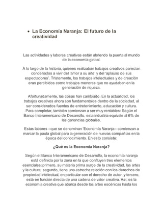  La Economía Naranja: El futuro de la 
creatividad 
Las actividades y labores creativas están abriendo la puerta al mundo 
de la economía global. 
A lo largo de la historia, quienes realizaban trabajos creativos parecían 
condenados a vivir del ‘amor a su arte’ y del ‘aplauso de sus 
espectadores’. Tristemente, los trabajos intelectuales y de creación 
eran percibidos como trabajos menores que no ayudaban en la 
generación de riqueza. 
Afortunadamente, las cosas han cambiado. En la actualidad, los 
trabajos creativos ahora son fundamentales dentro de la sociedad, al 
ser considerados fuentes de entretenimiento, educación y cultura. 
Para completar, también comienzan a ser muy rentables: Según el 
Banco Interamericano de Desarrollo, esta industria equivale al 6% de 
las ganancias globales. 
Estas labores –que se denominan ‘Economía Naranja– comienzan a 
marcar la pauta global para la generación de nuevas compañías en la 
época del conocimiento. En esto consiste: 
¿Qué es la Economía Naranja? 
Según el Banco Interamericano de Desarrollo, la economía naranja 
está definida por la zona en la que confluyen tres elementos 
esenciales: primero, su materia prima surge de la creatividad, las artes 
y la cultura; segundo, tiene una estrecha relación con los derechos de 
propiedad intelectual, en particular con el derecho de autor, y tercero, 
está en función directa de una cadena de valor creativa. Así, es la 
economía creativa que abarca desde las artes escénicas hasta los 
 