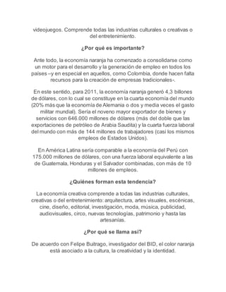 videojuegos. Comprende todas las industrias culturales o creativas o 
del entretenimiento. 
¿Por qué es importante? 
Ante todo, la economía naranja ha comenzado a consolidarse como 
un motor para el desarrollo y la generación de empleo en todos los 
países –y en especial en aquellos, como Colombia, donde hacen falta 
recursos para la creación de empresas tradicionales-. 
En este sentido, para 2011, la economía naranja generó 4,3 billones 
de dólares, con lo cual se constituye en la cuarta economía del mundo 
(20% más que la economía de Alemania o dos y media veces el gasto 
militar mundial). Sería el noveno mayor exportador de bienes y 
servicios con 646.000 millones de dólares (más del doble que las 
exportaciones de petróleo de Arabia Saudita) y la cuarta fuerza laboral 
del mundo con más de 144 millones de trabajadores (casi los mismos 
empleos de Estados Unidos). 
En América Latina sería comparable a la economía del Perú con 
175.000 millones de dólares, con una fuerza laboral equivalente a las 
de Guatemala, Honduras y el Salvador combinadas, con más de 10 
millones de empleos. 
¿Quiénes forman esta tendencia? 
La economía creativa comprende a todas las industrias culturales, 
creativas o del entretenimiento: arquitectura, artes visuales, escénicas, 
cine, diseño, editorial, investigación, moda, música, publicidad, 
audiovisuales, circo, nuevas tecnologías, patrimonio y hasta las 
artesanías. 
¿Por qué se llama así? 
De acuerdo con Felipe Buitrago, investigador del BID, el color naranja 
está asociado a la cultura, la creatividad y la identidad. 
 