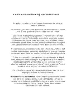  En Internet también hay que escribir bien 
La mala ortografía puede ser tu carta de presentación mientras 
navegas en la red. 
“La mala ortografía es como el mal aliento. Tu no sabes que la tienes, 
pero te hará quedar muy mal”. Frase vista en Twitter. 
Los errores de ortografía y redacción se han convertido en algo 
cotidiano en Internet. Tristemente, un creciente número de usuarios 
está convencido de que no es necesario cuidar el idioma cuando 
envían mensajes en redes sociales, escriben comentarios en páginas 
web y sostienen conversaciones a través de dispositivos móviles. 
Sea por descuido, desconocimiento, afán o facilismo, una frase mal 
escrita o con errores de puntuación puede terminar amores, negocios 
y amistades. Además de ser un síntoma de mala educación y cultura. 
“El descuido ortográfico que existe en Internet es grave. Al fin y al 
cabo, el español tiene unas reglas muy específicas que no han sido 
creadas por capricho. En la medida que las personas dejen de 
utilizarlas, se puede acabar con el idioma”, comenta Mauricio Pombo, 
estudioso de la lengua y columnista de El Tiempo. 
Por lo pronto, estas son algunas recomendaciones para cuidar el 
lenguaje cuando se escriben en Internet: 
Nunca te olvides de las tildes. Poner una tilde correctamente permite 
que los textos cumplan con su objetivo principal de entregar un 
mensaje claro, sin brindar posibilidades de que el lector se equivoque 
en su interpretación. Para el caso de Twitter, no necesitarás 
caracteres extra para ponerlas. 
 