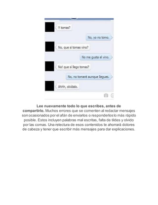 Lee nuevamente todo lo que escribes, antes de 
compartirlo. Muchos errores que se comenten al redactar mensajes 
son ocasionados por el afán de enviarlos o responderlos lo más rápido 
posible. Estos incluyen palabras mal escritas, falta de tildes y olvido 
por las comas. Una relectura de esos contenidos te ahorrará dolores 
de cabeza y tener que escribir más mensajes para dar explicaciones. 
 