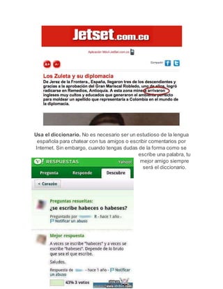 Usa el diccionario. No es necesario ser un estudioso de la lengua 
española para chatear con tus amigos o escribir comentarios por 
Internet. Sin embargo, cuando tengas dudas de la forma como se 
escribe una palabra, tu 
mejor amigo siempre 
será el diccionario. 
 