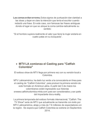 Las comas evitan errores. Estos signos de puntuación dan claridad a 
las ideas y dejan en claro la intención que tenía el escritor cuando 
redactó una frase. En este caso, son famosas las frases ambiguas 
donde el lugar en que se ubique la coma cambia radicalmente su 
sentido: 
“Si el hombre supiera realmente el valor que tiene la mujer andaría en 
cuatro patas en su búsqueda”. 
 MTV LA comienza el Casting para "Catfish 
Colombia" 
El exitoso show de MTV llega por primera vez con su versión local a 
Colombia. 
MTV Latinoamérica, ha dado luz verde a la convocatoria en línea para 
el casting de “Catfish Colombia”, para producir la primera versión de 
este formato en América Latina. A partir del 3 de marzo los 
colombianos están ingresando sus historias 
enwww.catfishcolombia.mtvla.com para ser considerados y ser parte 
del impactante docu-reality. 
La primera temporada del exitoso formato internacional, "Catfish: The 
TV Show" serie de MTV que actualmente se transmite con éxito por 
MTV Latinoamérica, atrajo a más de 7.6 millones de espectadores en 
la región. Se espera que Catfish Colombia se estrene en Septiembre 
2014. 
 