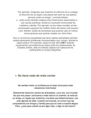 Por ejemplo, imágenes que muestren el uniforme de su colegio, 
la dirección de su hogar o las placas del carro de sus padres, 
siempre serán un riesgo”, comenta Solano. 
 Junto a esto también originan otros fenómenos relacionados a 
sus nuevas prácticas, donde es necesario incrementar los 
cuidados y alertas. Por ejemplo, en las redes sociales ya han 
comenzado a aparecer los ‘belfies’ (fotos del trasero del usuario) 
y los ‘drelfies’ (selfie de borrachos) que podrían caer en manos 
inescrupulosas que quieran usarlas con otros fines. 
Eso sí, la enorme popularidad que tiene realizar autoretratos también 
estaría generando problemas insospechados que, incluso, afectan la 
salud pública. Por ejemplo, según el sitio web CNET estarían 
ocasionando una epidemia de piojos entre los adolescentes de 
Estados Unidos, ante el contacto cabeza con cabeza de los 
participantes en estas fotografías. 
 No tiene nada de malo contar 
No sientas miedo, la confianza es la mejor arma para evitar 
situaciones incómodas. 
Diariamente hacemos cientos de actividades, y por eso, son muchas 
las que nos pasan: una buena o mala nota en un examen, la visita de 
un amigo, un regalo que recibimos, una tarea que debemos hacer, son 
solo algunas de ellas. Cuando son buenas, es común que las 
compartamos con amigos y familia para que se unan a nuestra alegría. 
Pero, ¿qué pasa cuando ocurre algo malo, o algo no tan bueno? 
 