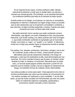 En la mayoría de los casos, muchos prefieren callar, intentar 
solucionar la situación y evitar que no duelan tanto sus efectos o 
crezcan sus consecuencias. Sin embargo, no se necesita demostrar 
con evidencia científica que ésta no es siempre la mejor opción. 
Cuando estás en el colegio, en el parque, en casa de un compañero, 
navegando en internet o chateando con algún amigo virtual, es posible 
que se den situaciones que no te generen comodidad o confianza, y 
que más bien, te dejen muchas preguntas o miedos. Cuando eso pase 
recuerda una cosa: no tiene nada malo contar. 
No estás haciendo mal si cuentas que estás recibiendo correos 
intimidantes, que alguien con quien chateabas te hizo una propuesta 
indecente, que hiciste sexting y no sabes quiénes han visto la imagen 
o, que estás recibiendo contenido no apropiado que te incomoda. 
Contar, no te hace un “sapo”, un “soplón” o un “bebito”. A diferencia, 
contar es lo mejor que puedes hacer en situaciones donde te sientas 
en riesgo. 
Tus padres, tíos, abuelos, profesores, hermanos y amigos, son tu red 
de confianza, acude a ellos sin miedo. Juntos podrán pensar en 
alternativas para que las situaciones molestas o de riesgo se 
detengan, y para que los implicados en ella, sean denunciados por sus 
acciones. Así como cuentas lo bueno que te pasa, no olvides contar 
también lo malo, lo miedoso, lo incómodo. Recuerda que no estás 
solo, y si buscas ayuda seguro podrás solucionar y poner fin a la 
situación que te molesta. Contar y recurrir a alguien en situaciones de 
riesgo, son también formas de cuidarte y tener cibercuidado. 
“Las redes sociales no sirven para nada”. Esta expresión la he oído en 
muchos profesionales que creen que los planes de comunicación en 
los medios sociales son ineficaces o poco rentables. Y no les falta 
razón, ya que las redes sociales son herramientas que sólo nos serán 
útiles sin realmente sabemos manejarlas, gestionarlas y 
conocemos nuestro mercado y cómo seducirlo. 
 
