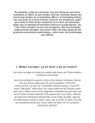 No obstante, antes de comenzar, hay que destacar que hacer 
marketing es difícil, ya que existen muchas variantes dentro del 
mismo (agrupadas en el marketing offline y el marketing online), 
hay que tener en cuenta el factor cultural, ser empáticos, saber 
que medir el éxito de las campañas no es fácil, ser pacientes, 
saber que, en general, el marketing viral no se puede planear, etc. 
Y las redes sociales no son una excepción. Son herramientas 
relativamente sencillas, pero tener éxito con ellas depende del 
grado de conocimiento que tengas y, sobre todo, de la estrategia 
que utilices. 
 Redes sociales: ¿a mi favor o en mi contra? 
Las redes sociales son parte de nuestra vida diaria, ten Cibercuidado y 
configura tu privacidad. 
Así como revisamos nuestro correo o las noticias, entramos más de 
una vez al día a ellas para ver qué ha pasado, si tenemos 
notificaciones, ver qué han compartido nuestros amigos, hacer RT, 
poner “Me gusta”, entre otros. Así como cada uno de nosotros hace 
esto una o varias veces al día, imagínate la cantidad de personas que 
en el mundo lo hacen también. Esto quiere decir que miles, millones 
de personas interactúan diariamente en las redes sociales, algunos 
con intenciones buenas y claras, otros, por su parte, no tanto. Por ello 
es importante pensar dos veces antes de hacer clic en compartir, 
porque por ejemplo: 
 
